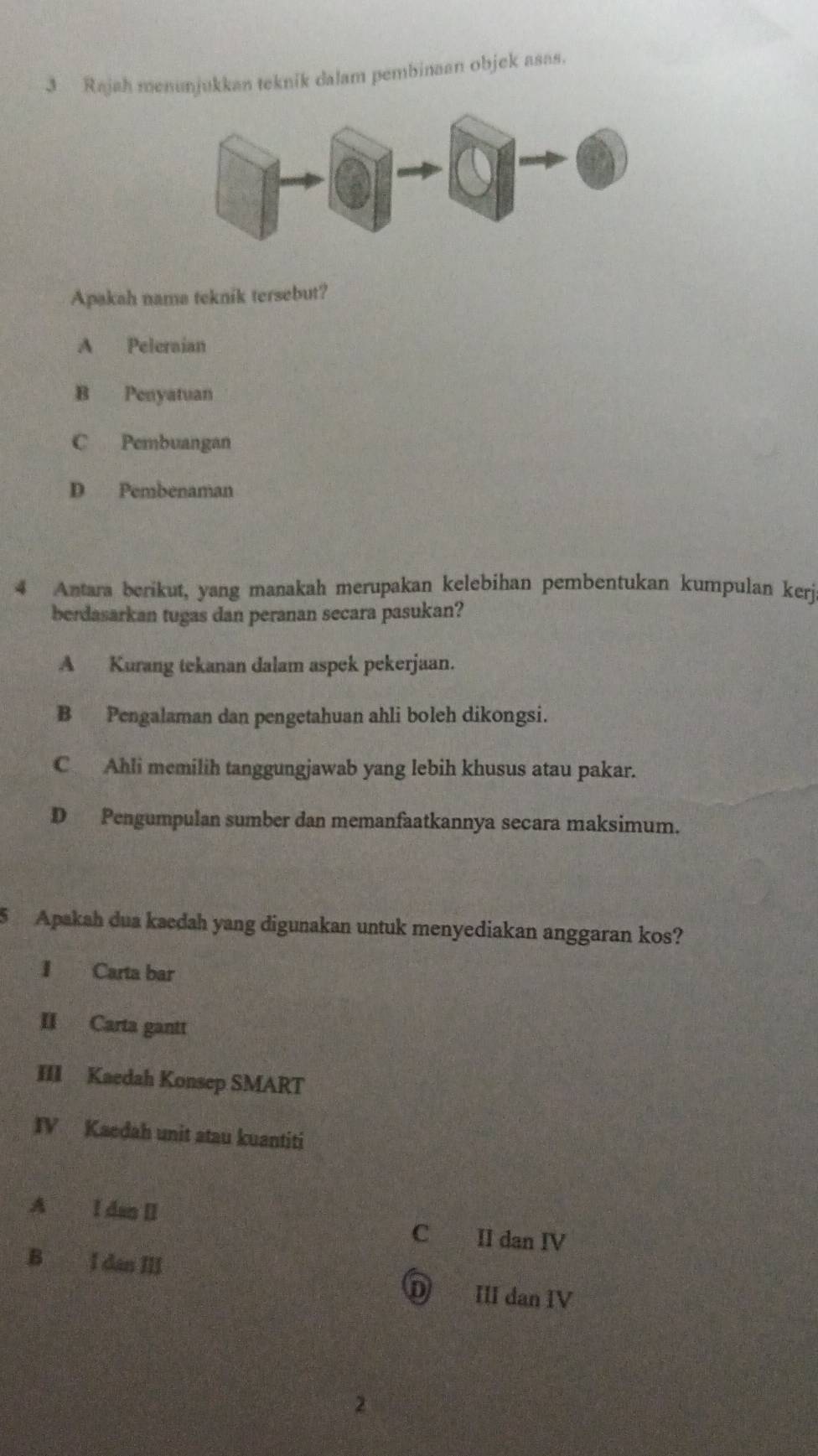 Rajah menunjukkan teknik dalam pembinaan objek asas.
Apakah nama teknik tersebut?
A Peleraian
B Penyatuan
C Pembuangan
D Pembenaman
4 Antara berikut, yang manakah merupakan kelebihan pembentukan kumpulan kerj
berdasarkan tugas dan peranan secara pasukan?
A Kurang tekanan dalam aspek pekerjaan.
B Pengalaman dan pengetahuan ahli boleh dikongsi.
C Ahli memilih tanggungjawab yang lebih khusus atau pakar.
D Pengumpulan sumber dan memanfaatkannya secara maksimum.
5 Apakah dua kaedah yang digunakan untuk menyediakan anggaran kos?
I Carta bar
II Carta gantt
III Kaedah Konsep SMART
IV Kaedah unit atau kuantiti
A I dan II C II dan IV
B I dan III
ँ III dan IV
2