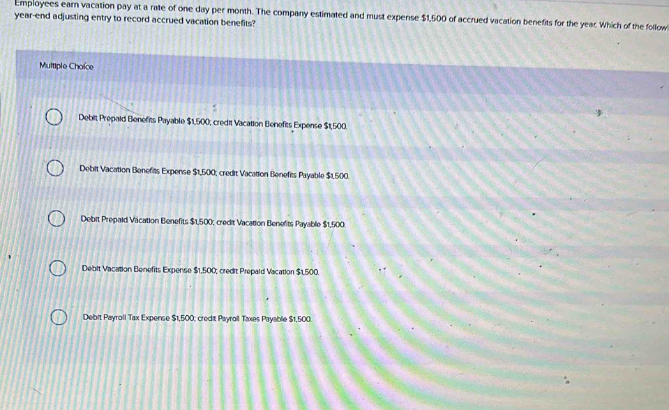 Employees earn vacation pay at a rate of one day per month. The company estimated and must expense $1,500 of accrued vacation benefits for the year. Which of the follow
year-end adjusting entry to record accrued vacation benefits?
Multiple Choïce
Debit Prepald Benefits Payable $1,500; credit Vacation Benefits Expense $1,500.
Debit Vacation Benefits Expense $1,500; credit Vacation Benefits Payable $1,500.
Debit Prepaid Vacation Benefits $1,500; credit Vacation Benefits Payable $1,500.
Debit Vacation Benefits Expense $1,500; credit Prepald Vacation $1,500.
Debit Payroll Tax Expense $1,500; credit Payroll Taxes Payable $1,500.