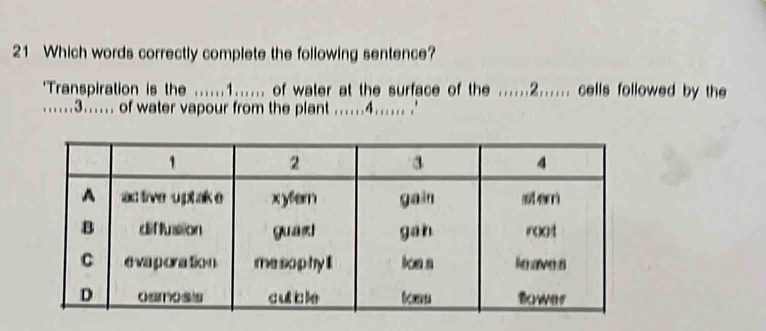 Which words correctly complete the following sentence? 
'Transpiration is the ......1...... of water at the surface of the ......2...... cells followed by the 
......3...... of water vapour from the plant ......4...... .'