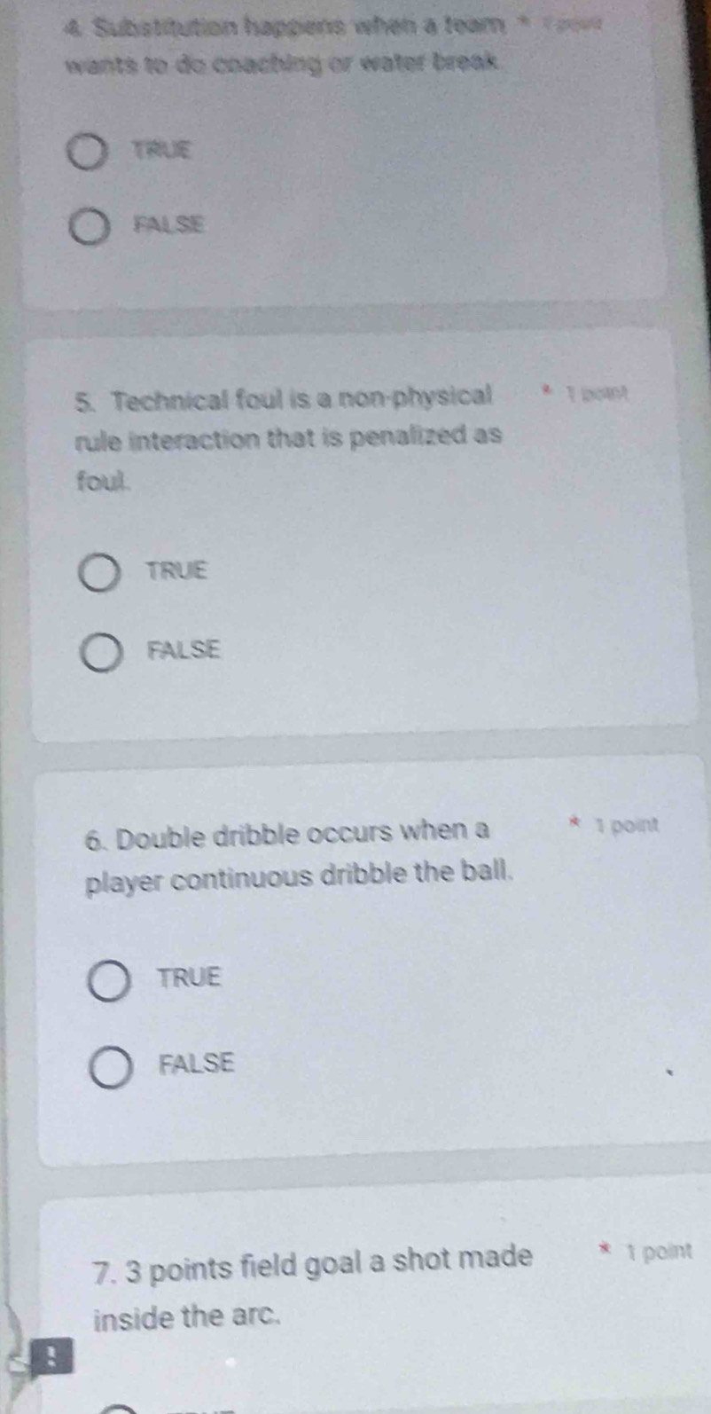 Substitution happens when a team * 
wants to do coaching or water break.
TRUE
FALSE
5. Technical foul is a non-physical * 1 poit
rule interaction that is penalized as
foul.
TRUE
FALSE
6. Double dribble occurs when a * 1 point
player continuous dribble the ball.
TRUE
FALSE
7. 3 points field goal a shot made * 1 point
inside the arc.
!