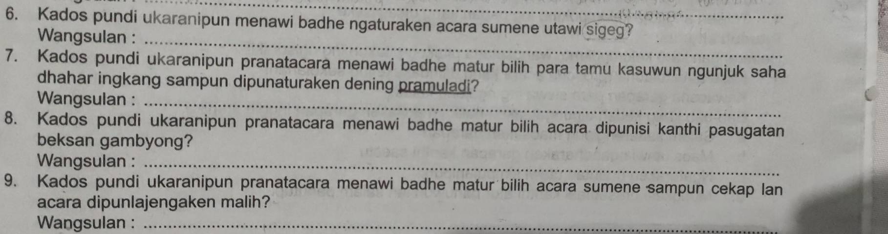 Kados pundi ukaranipun menawi badhe ngaturaken acara sumene utawi sigeg? 
Wangsulan :_ 
7. Kados pundi ukaranipun pranatacara menawi badhe matur bilih para tamu kasuwun ngunjuk saha 
dhahar ingkang sampun dipunaturaken dening pramuladi? 
Wangsulan :_ 
8. Kados pundi ukaranipun pranatacara menawi badhe matur bilih acara dipunisi kanthi pasugatan 
beksan gambyong? 
Wangsulan :_ 
9. Kados pundi ukaranipun pranatacara menawi badhe matur bilih acara sumene sampun cekap lan 
acara dipunlajengaken malih? 
Wangsulan :_