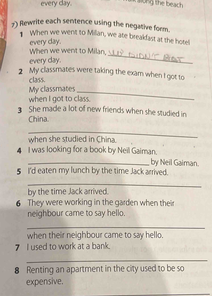 every day. 
kalong the beach 
7) Rewrite each sentence using the negative form. 
1 When we went to Milan, we ate breakfast at the hotel 
every day. 
_ 
When we went to Milan, 
every day. 
2 My classmates were taking the exam when I got to 
class. 
My classmates_ 
when I got to class. 
3 She made a lot of new friends when she studied in 
China. 
_ 
when she studied in China. 
4 I was looking for a book by Neil Gaiman. 
_by Neil Gaiman. 
5 I'd eaten my lunch by the time Jack arrived. 
_ 
by the time Jack arrived. 
6 They were working in the garden when their 
neighbour came to say hello. 
_ 
when their neighbour came to say hello. 
7 I used to work at a bank. 
_ 
8 Renting an apartment in the city used to be so 
expensive. 
_