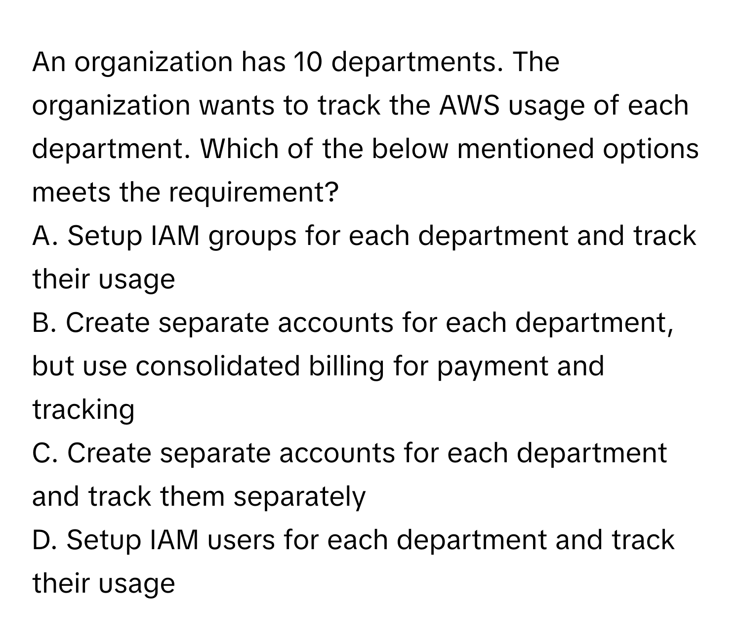 An organization has 10 departments. The organization wants to track the AWS usage of each department. Which of the below mentioned options meets the requirement?

A. Setup IAM groups for each department and track their usage
B. Create separate accounts for each department, but use consolidated billing for payment and tracking
C. Create separate accounts for each department and track them separately
D. Setup IAM users for each department and track their usage