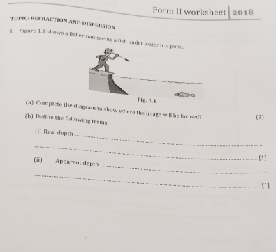 Form II worksheet 2018 
TOPIC: REFRACTION AND DISPERSION 
1. Figure 1.1 shows a fisherman seeing a fish under w 
(a) Complete the iagram to show where the image will be formed? (2) 
(b) Define the following terms: 
(i) Real depth 
_ 
_ 
_ 
. [1] 
(ii) Apparent depth 
_ 
[1]