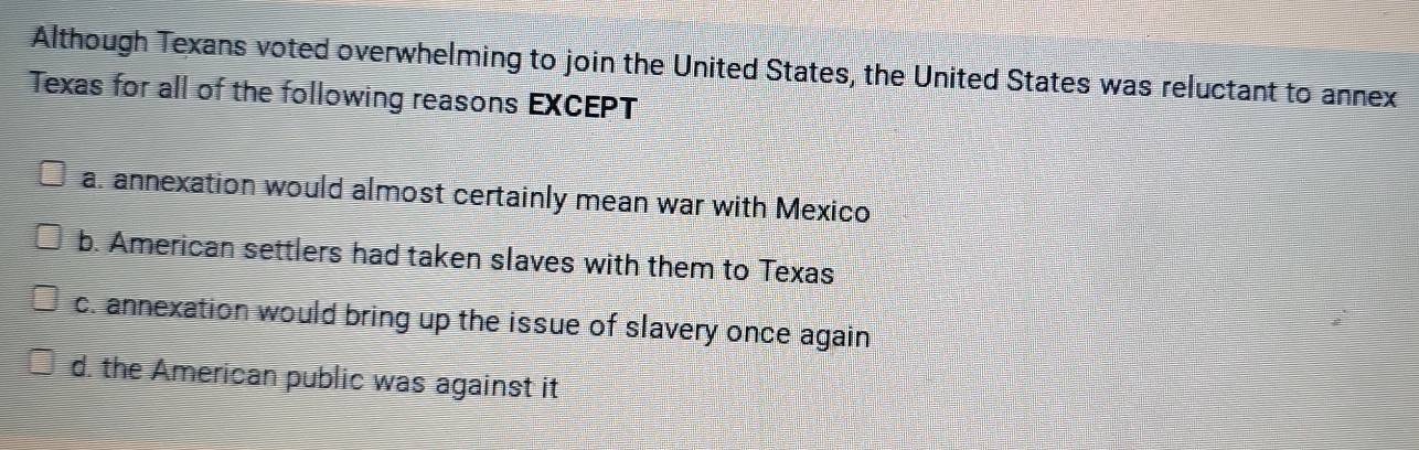 Although Texans voted overwhelming to join the United States, the United States was reluctant to annex
Texas for all of the following reasons EXCEPT
a. annexation would almost certainly mean war with Mexico
b. American settlers had taken slaves with them to Texas
c. annexation would bring up the issue of slavery once again
d. the American public was against it