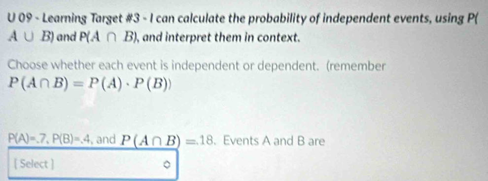 Learning Target #3 - I can calculate the probability of independent events, using P(
A∪ B) and P(A∩ B) , and interpret them in context. 
Choose whether each event is independent or dependent. (remember
P(A∩ B)=P(A)· P(B))
P(A)=.7, P(B)=.4 , and P(A∩ B)=18 、 Events A and B are 
[ Select ]