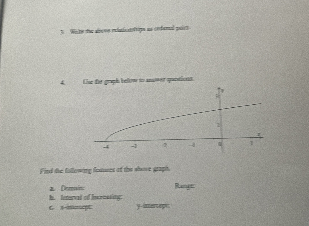 White the above relutionships as endered part. 
4 Use the graph below to answer questions. 
Find the following features of the shove graph. 
a Domaín: Ramger 
b. Interval of Increasing: 
C. x merape y -inercept: