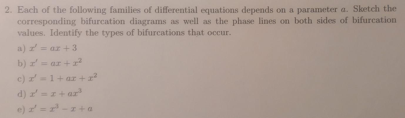 Each of the following families of differential equations depends on a parameter a. Sketch the
corresponding bifurcation diagrams as well as the phase lines on both sides of bifurcation
values. Identify the types of bifurcations that occur.
a) x'=ax+3
b) x'=ax+x^2
c) x'=1+ax+x^2
d) x'=x+ax^3
e) x'=x^3-x+a