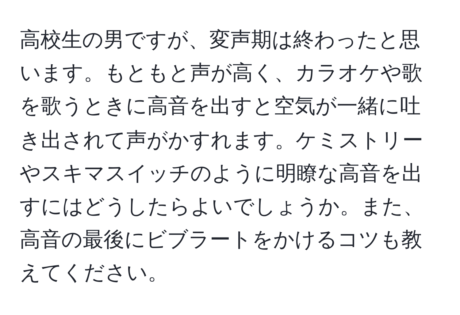 高校生の男ですが、変声期は終わったと思います。もともと声が高く、カラオケや歌を歌うときに高音を出すと空気が一緒に吐き出されて声がかすれます。ケミストリーやスキマスイッチのように明瞭な高音を出すにはどうしたらよいでしょうか。また、高音の最後にビブラートをかけるコツも教えてください。