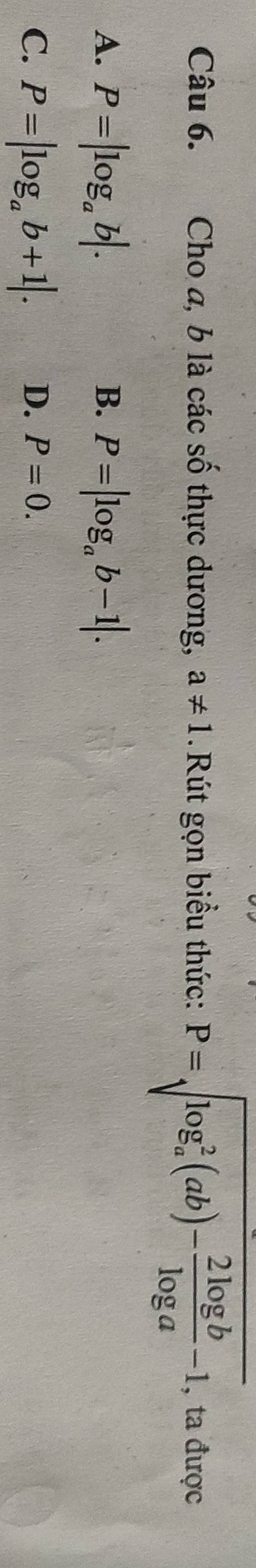 Cho a, b là các số thực dương, a!= 1 Rút gọn biểu thức: P=sqrt (log _a)^2(ab)- 2log b/log a -1 , ta được 
A. P=|log _ab|. P=|log _ab-1|. 
B. 
C. P=|log _ab+1|. D. P=0.