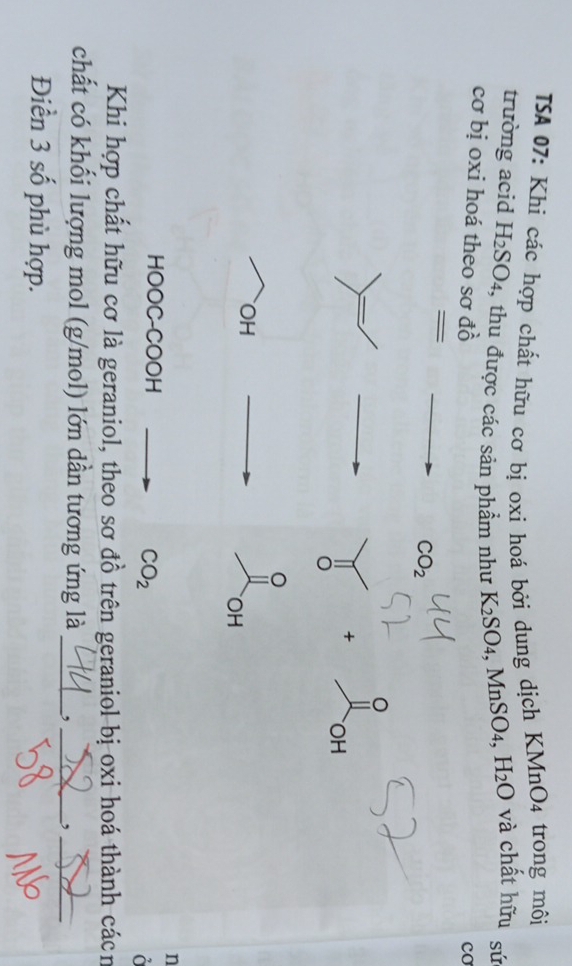 TSA 07: Khi các hợp chất hữu cơ bị oxi hoá bởi dung dịch KMnO4 trong môi 
trường acid H_2SO_4 , thu được các sản phẩm như K_2SO_4, MnSO_4, H_2O và chất hữu sứ 
cơ bị oxi hoá theo sơ đồ 
co 
=
CO_2
o 
。 
+ OH 
0 
OH 
OH 
n 
HOOC-COOH
CO_2
Khi hợp chất hữu cơ là geraniol, theo sơ đồ trên geraniol bị oxi hoá thành cácn 
chất có khối lượng mol (g/mol) lớn dẫn tương ứng là _, _ · _  _ 
Điền 3 số phù hợp.