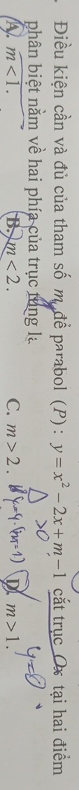 Điều kiện cần và đủ của tham số m. để parabol (P) : y=x^2-2x+m-1 cắt trục Ox tại hai điểm
phân biệt nằm về hai phía của trục tung la
A m<1</tex>.
B. m<2</tex>. C. m>2. D m>1.