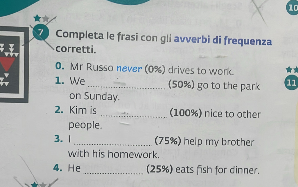 10 
7 Completa le frasi con gli avverbi di frequenza 
corretti. 
0. Mr Russo never (0%) drives to work. 
1. We _(50%) go to the park 
11 
on Sunday. 
2. Kim is _(100%) nice to other 
people. 
3. 1 _(75%) help my brother 
with his homework. 
4. He _(25%) eats fish for dinner.