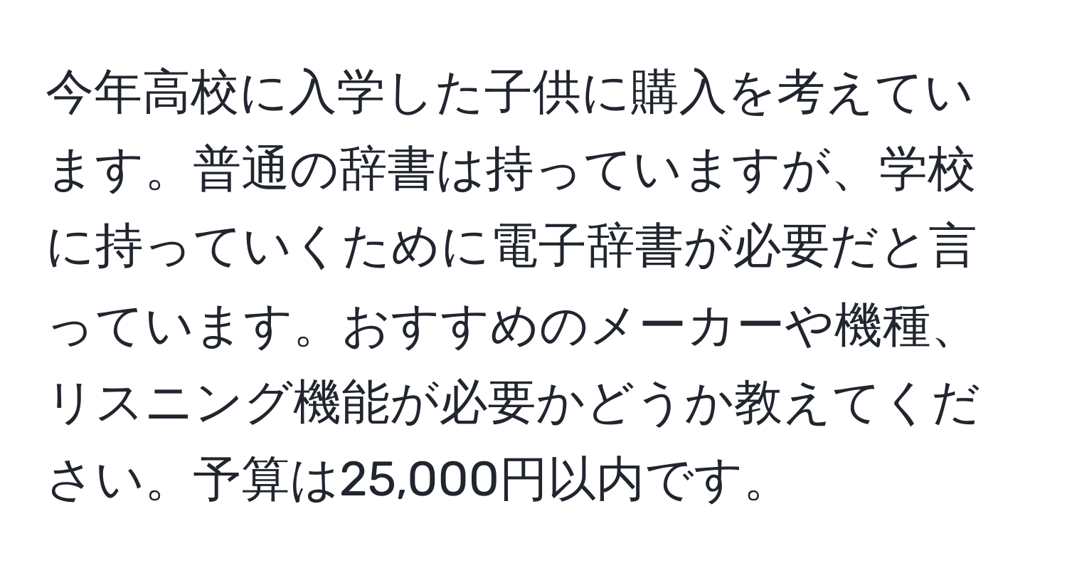 今年高校に入学した子供に購入を考えています。普通の辞書は持っていますが、学校に持っていくために電子辞書が必要だと言っています。おすすめのメーカーや機種、リスニング機能が必要かどうか教えてください。予算は25,000円以内です。