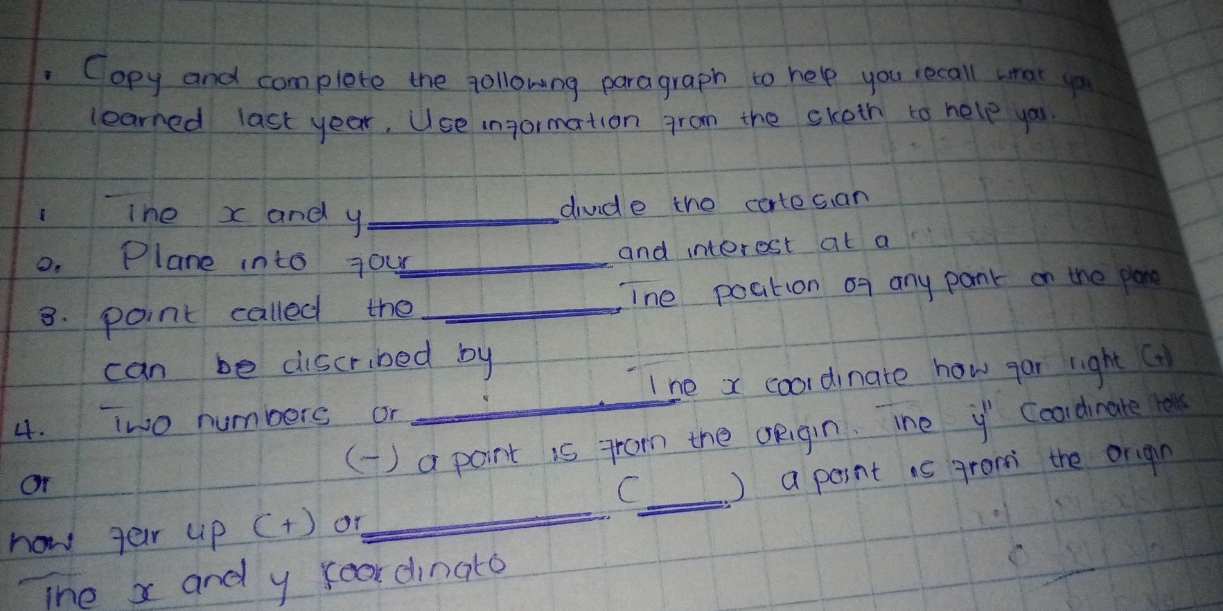 Copy and complete the followng paragraph to help you recall wrat up 
learned last year, Use ingormation fram the sketh to help you. 
The x and y _ 
divde the cortesan 
0. Plane into your_ 
and interest at a 
8. point called the _ine poation of any pant on the plane 
can be discribed by 
I he x coordinate how gar right ( 
4. iwo numbers or 
() a point is from the oeigin. ihe y Coordinate l 
_ 
Or 
_C 
) a point is grom the orign 
now ter up (+) or 
The x and y foor dinato