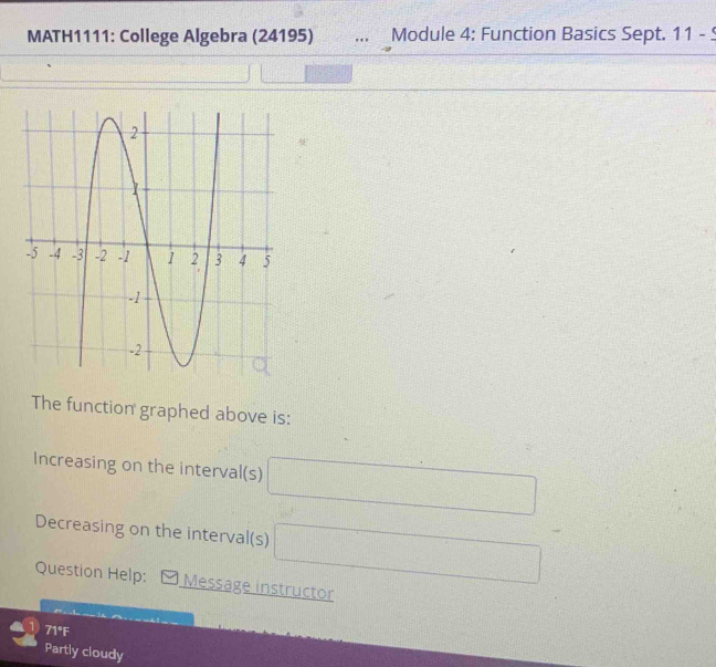 MATH1111: College Algebra (24195) Module 4: Function Basics Sept. 11-9 
The function graphed above is: 
Increasing on the interval(s) □
Decreasing on the interval(s) □ 
Question Help: Message instructor 
71°F 
Partly cloudy