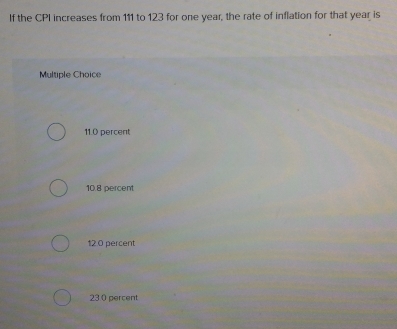 If the CPI increases from 111 to 123 for one year, the rate of inflation for that year is
Multiple Choice
11.0 percent
10.8 percent
12.0 percent
23.0 percent