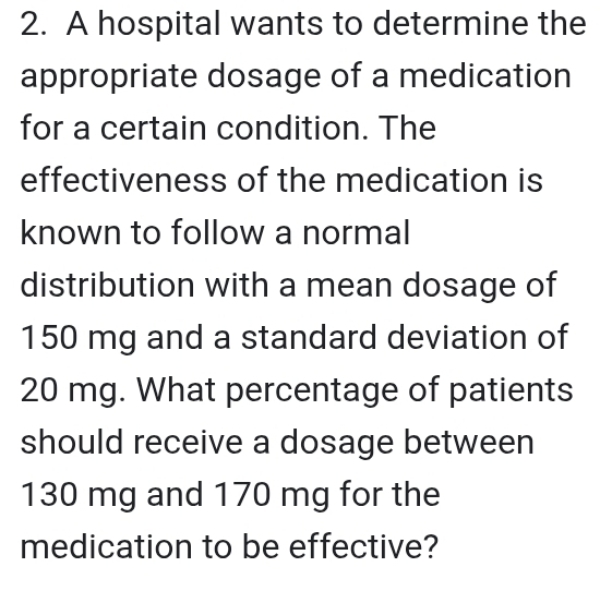 A hospital wants to determine the 
appropriate dosage of a medication 
for a certain condition. The 
effectiveness of the medication is 
known to follow a normal 
distribution with a mean dosage of
150 mg and a standard deviation of
20 mg. What percentage of patients 
should receive a dosage between
130 mg and 170 mg for the 
medication to be effective?