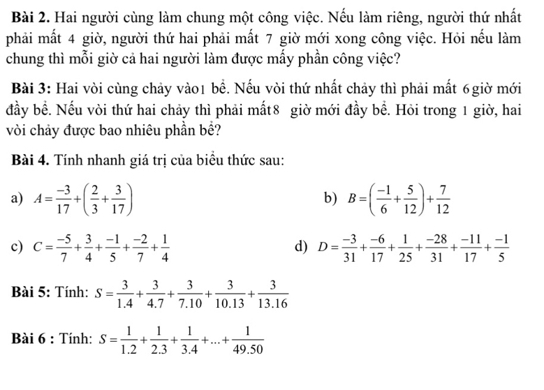 Hai người cùng làm chung một công việc. Nếu làm riêng, người thứ nhất 
phải mất 4 giờ, người thứ hai phải mất 7 giờ mới xong công việc. Hỏi nếu làm 
chung thì mỗi giờ cả hai người làm được mấy phần công việc? 
Bài 3: Hai vòi cùng chảy vào1 bề. Nếu vòi thứ nhất chảy thì phải mất 6giờ mới 
đầy bề. Nếu vòi thứ hai chảy thì phải mất8 giờ mới đầy bề. Hỏi trong 1 giờ, hai 
vòi chảy được bao nhiêu phần bề? 
Bài 4. Tính nhanh giá trị của biểu thức sau: 
a) A= (-3)/17 +( 2/3 + 3/17 ) B=( (-1)/6 + 5/12 )+ 7/12 
b) 
c) C= (-5)/7 + 3/4 + (-1)/5 + (-2)/7 + 1/4  D= (-3)/31 + (-6)/17 + 1/25 + (-28)/31 + (-11)/17 + (-1)/5 
d) 
Bài 5: Tính: S= 3/1.4 + 3/4.7 + 3/7.10 + 3/10.13 + 3/13.16 
Bài 6 : Tính: S= 1/1.2 + 1/2.3 + 1/3.4 +...+ 1/49.50 