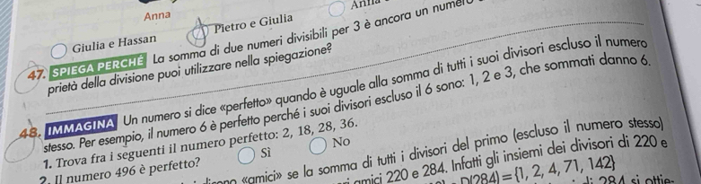 Anna Anna 
Pietro e Giulia 
47. SPIEGA PERCHE La somma di due numeri divisibili per 3 è ancora un numel Giulia e Hassan 
prietà della divisione puoi utilizzare nella spiegazione? 
48, IMMAGINA. Un numero si dice «perfetto» quando è uguale alla somma di tutti i suoi divisori escluso il numero 
stesso. Per esempio, il numero 6 è perfetto perché i suoi divisori escluso il 6 sono: 1, 2 e 3, che sommati danno 6
No 
1. Trova fra i seguenti il numero perfetto: 2, 18, 28, 36. 
* so amici> se la somma di tutti i divisori del primo (escluso il numero stesso 
Sì 
amici 220 e 284. Infatti gli insiemi dei divisori di 220
? Il numero 496 è perfetto?
n(284)= 1,2,4,71,142