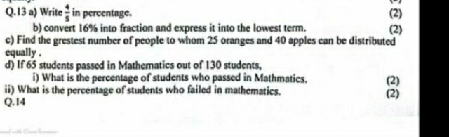 Write  4/5  in percentage. (2) (2) 
b) convert 16% into fraction and express it into the lowest term. 
c) Find the grestest number of people to whom 25 oranges and 40 apples can be distributed 
equally . 
d) If 65 students passed in Mathematics out of 130 students, 
i) What is the percentage of students who passed in Mathmatics. (2) 
ii) What is the percentage of students who failed in mathematics. (2) 
Q.14