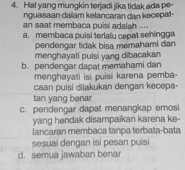 Hal yang mungkin terjadi jika tidak ada pe-
nguasaan dalam kelancaran dan kecepat-
an saat membaca puisi adalah ....
a. membaca puisi terlalu cepat sehingga
pendengar tidak bisa memahami dan
menghayati puisi yang dibacakan
b. pendengar dapat memahami dan
menghayati isi puisi karena pemba-
caan puisi dilakukan dengan kecepa-
tan yang benar
c. pendengar dapat menangkap emosi
yang hendak disampaikan karena ke-
lancaran membaca tanpa terbata-bata
sesuai dengan isi pesan puisi
d. semua jawaban benar