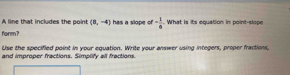 A line that includes the point (8,-4) has a slope of - 1/6 . What is its equation in point-slope 
form? 
Use the specified point in your equation. Write your answer using integers, proper fractions, 
and improper fractions. Simplify all fractions.