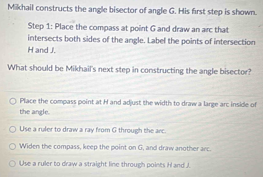 Mikhail constructs the angle bisector of angle G. His first step is shown.
Step 1 : Place the compass at point G and draw an arc that
intersects both sides of the angle. Label the points of intersection
H and J.
What should be Mikhail's next step in constructing the angle bisector?
Place the compass point at H and adjust the width to draw a large arc inside of
the angle.
Use a ruler to draw a ray from G through the arc.
Widen the compass, keep the point on G, and draw another arc.
Use a ruler to draw a straight line through points H and J.