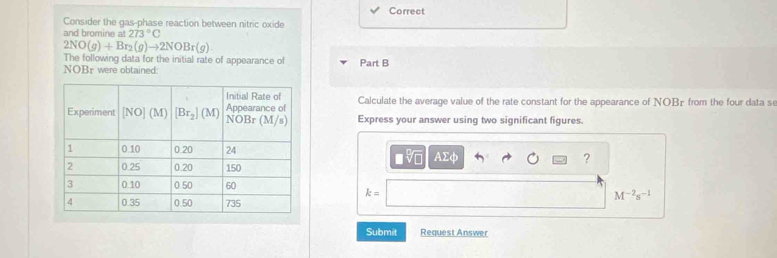 Correct
Consider the gas-phase reaction between nitric oxide
and bromine a 273°C
2NO(g)+Br_2(g)to 2NOBr(g)
The following data for the initial rate of appearance of
NOBr were obtained: Part B
Calculate the average value of the rate constant for the appearance of NOBr from the four data se
Express your answer using two significant figures.
sqrt[□](□ ) A2
?
k=
M^(-2)s^(-1)
Submit Request Answer