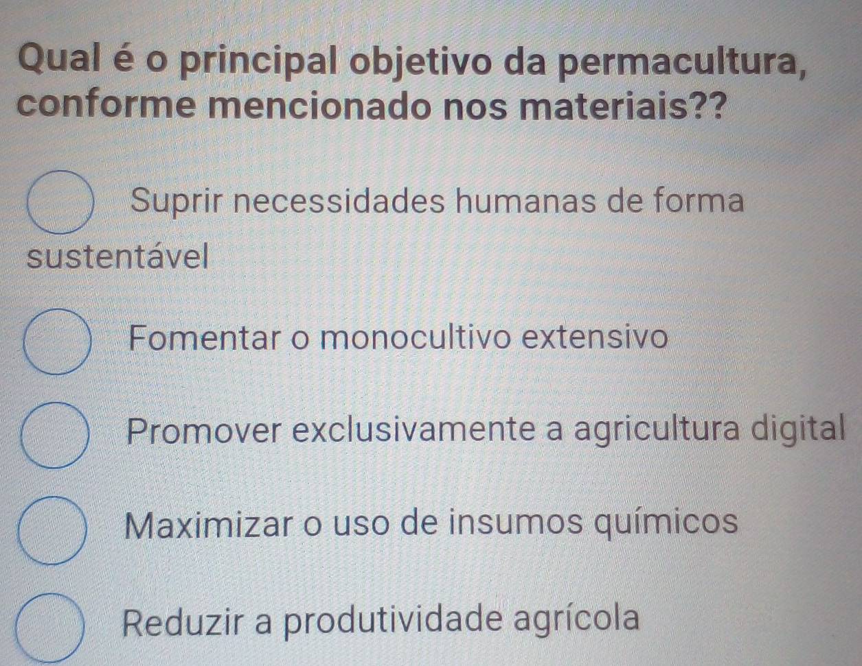 Qual é o principal objetivo da permacultura,
conforme mencionado nos materiais??
Suprir necessidades humanas de forma
sustentável
Fomentar o monocultivo extensivo
Promover exclusivamente a agricultura digital
Maximizar o uso de insumos químicos
Reduzir a produtividade agrícola