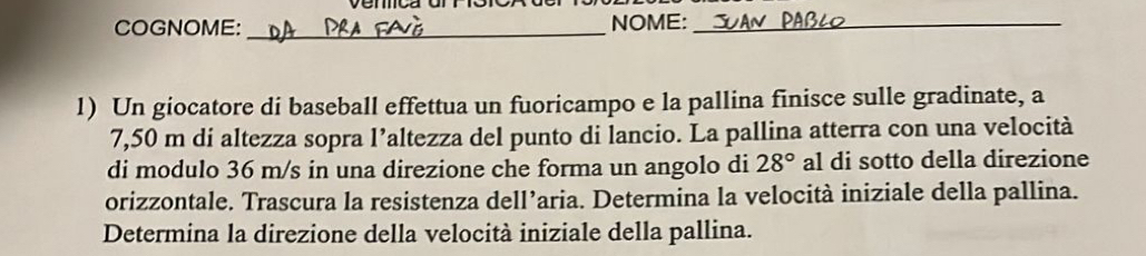 COGNOME: _NOME:_ 
1) Un giocatore di baseball effettua un fuoricampo e la pallina finisce sulle gradinate, a
7,50 m di altezza sopra l’altezza del punto di lancio. La pallina atterra con una velocità 
di modulo 36 m/s in una direzione che forma un angolo di 28° al di sotto della direzione 
orizzontale. Trascura la resistenza dell’aria. Determina la velocità iniziale della pallina. 
Determina la direzione della velocità iniziale della pallina.