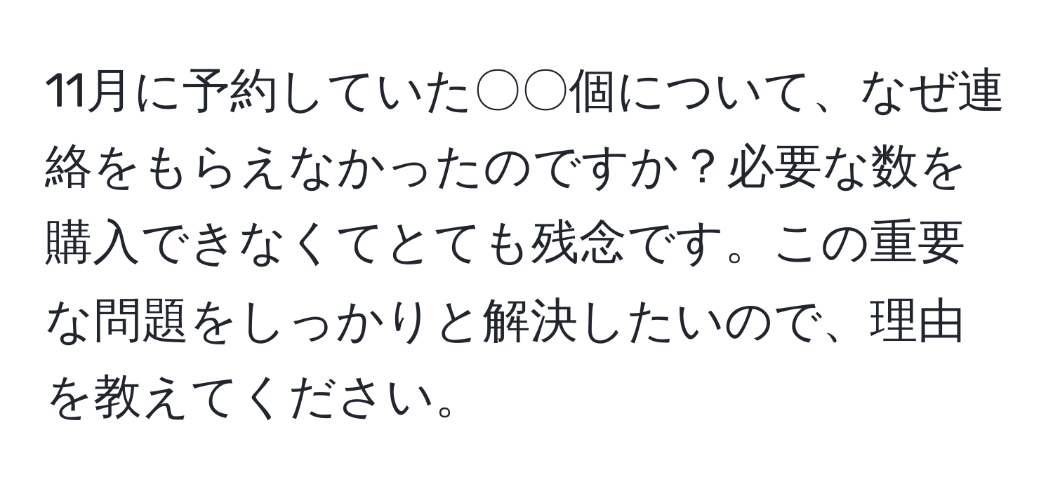 11月に予約していた〇〇個について、なぜ連絡をもらえなかったのですか？必要な数を購入できなくてとても残念です。この重要な問題をしっかりと解決したいので、理由を教えてください。