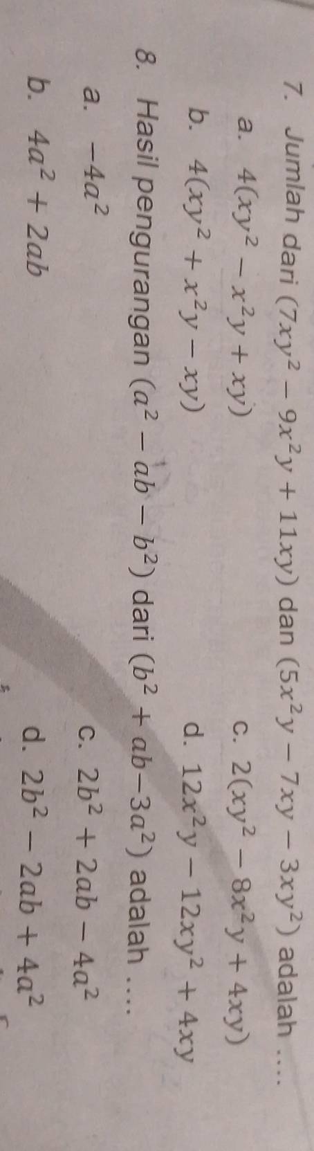 Jumlah dari (7xy^2-9x^2y+11xy) dan (5x^2y-7xy-3xy^2) adalah ....
a. 4(xy^2-x^2y+xy) 2(xy^2-8x^2y+4xy)
C.
b. 4(xy^2+x^2y-xy) d. 12x^2y-12xy^2+4xy
8. Hasil pengurangan (a^2-ab-b^2) dari (b^2+ab-3a^2) adalah ....
a. -4a^2
C. 2b^2+2ab-4a^2
b. 4a^2+2ab d. 2b^2-2ab+4a^2