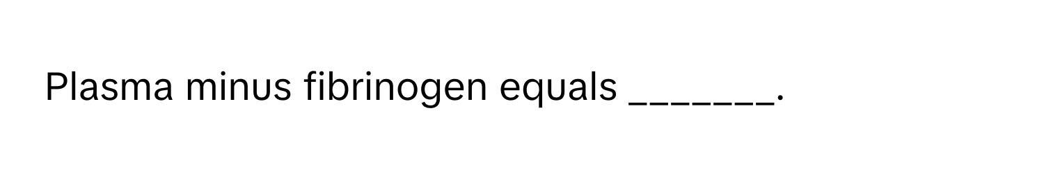 Plasma minus fibrinogen equals _______.