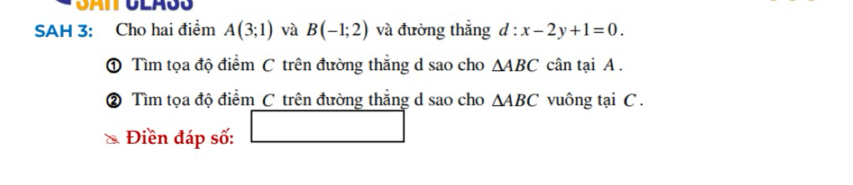 SAH 3: Cho hai điểm A(3;1) và B(-1;2) và đường thắng d:x-2y+1=0. 
① Tìm tọa độ điểm C trên đường thắng d sao cho △ ABC cân tại A. 
② Tìm tọa độ điểm C trên đường thắng d sao cho △ ABC vuông tại C. 
□  
Điền đáp số: □ 