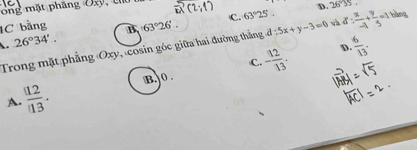 ong mặt phăng Uxy, U
C. 63°25'. D. 26°35
1C bằng 63°26'.. 5x+y-3=0 và d: x/-1 + y/5 =1 bàng
B
A. 26°34'.
- 12/13 . D.  6/13 . 
Trong mặt phẳng Oxy, cosin góc giữa hai đường thắng đ :
C.
B. 0.
A.  12/13 .