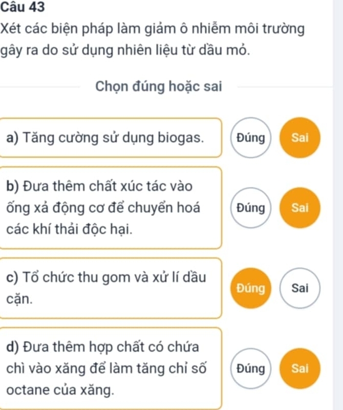 Xét các biện pháp làm giảm ô nhiễm môi trường
gây ra do sử dụng nhiên liệu từ dầu mỏ.
Chọn đúng hoặc sai
a) Tăng cường sử dụng biogas. Đúng Sai
b) Đưa thêm chất xúc tác vào
ống xá động cơ để chuyển hoá Đúng Sai
các khí thải độc hại.
c) Tổ chức thu gom và xử lí dầu
Đúng Sai
cặn.
d) Đưa thêm hợp chất có chứa
chì vào xăng để làm tăng chỉ số Đúng Sai
octane của xăng.