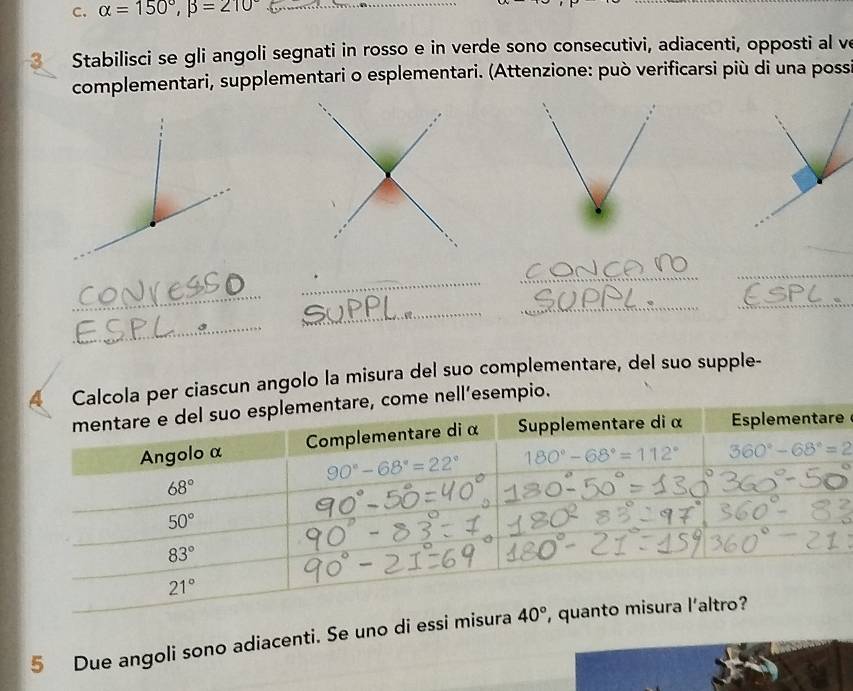 alpha =150°,beta =210° _
_
Stabilisci se gli angoli segnati in rosso e in verde sono consecutivi, adiacenti, opposti al ve
complementari, supplementari o esplementari. (Attenzione: può verificarsi più di una poss
_
_
_
_
_
_
_
_
_
Calcola per ciascun angolo la misura del suo complementare, del suo supple-
ome nell’esempio.
e
5 Due angoli sono adiacenti. Se uno di essi misura