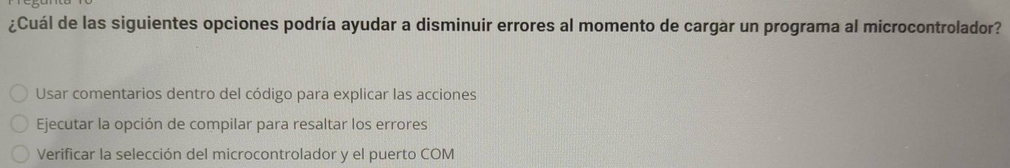 ¿Cuál de las siguientes opciones podría ayudar a disminuir errores al momento de cargar un programa al microcontrolador?
Usar comentarios dentro del código para explicar las acciones
Ejecutar la opción de compilar para resaltar los errores
Verificar la selección del microcontrolador y el puerto COM