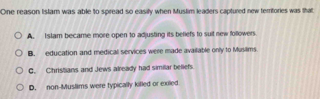 One reason Islam was able to spread so easily when Muslim leaders captured new territories was that;
A. Islam became more open to adjusting its beliefs to suit new followers.
B. education and medical services were made available only to Muslims.
C. Christians and Jews already had similar beliefs.
D. non-Muslims were typically killed or exiled.