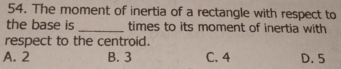 The moment of inertia of a rectangle with respect to
the base is _times to its moment of inertia with 
respect to the centroid.
A. 2 B. 3 C. 4 D. 5