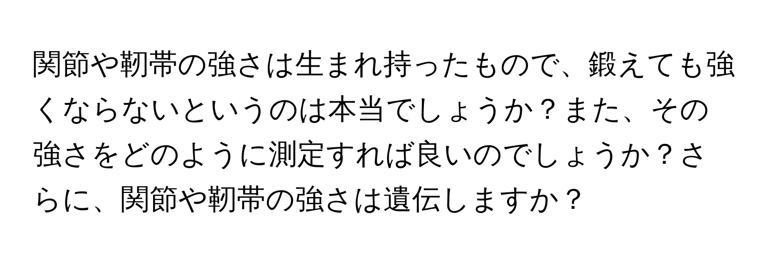 関節や靭帯の強さは生まれ持ったもので、鍛えても強くならないというのは本当でしょうか？また、その強さをどのように測定すれば良いのでしょうか？さらに、関節や靭帯の強さは遺伝しますか？