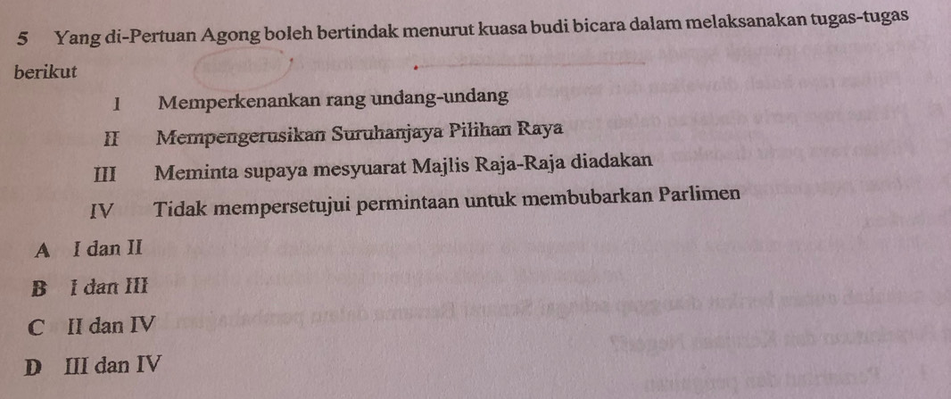 Yang di-Pertuan Agong boleh bertindak menurut kuasa budi bicara dalam melaksanakan tugas-tugas
berikut
I Memperkenankan rang unđang-undang
II Mempengerusikan Suruhanjaya Pilihan Raya
III Meminta supaya mesyuarat Majlis Raja-Raja diadakan
IV Tidak mempersetujui permintaan untuk membubarkan Parlimen
A I dan II
B l dan III
C II dan IV
D III dan IV