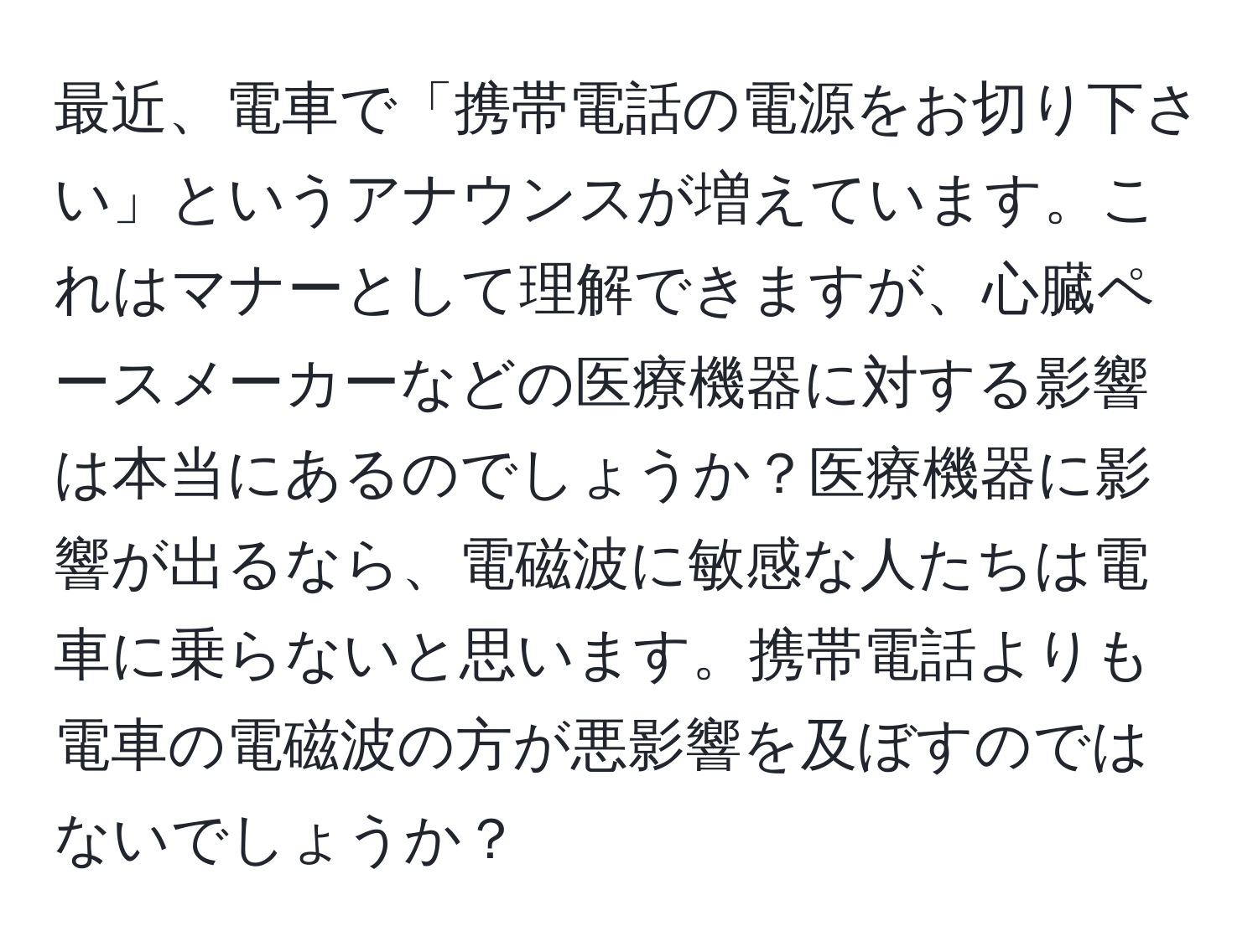 最近、電車で「携帯電話の電源をお切り下さい」というアナウンスが増えています。これはマナーとして理解できますが、心臓ペースメーカーなどの医療機器に対する影響は本当にあるのでしょうか？医療機器に影響が出るなら、電磁波に敏感な人たちは電車に乗らないと思います。携帯電話よりも電車の電磁波の方が悪影響を及ぼすのではないでしょうか？