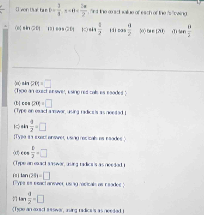 Given that tan θ = 3/8 , π , find the exact value of each of the following 
(a) sin (20) (b) cos (20) (c) sin  0/2  (d) cos  0/2  (o) tan (2θ ) (1) tan  0/2 
(a) sin (2θ )=□
(Type an exact answer, using radicals as needed) 
(b) cos (20)=□
(Type an exact answer, using radicals as needed.) 
(c) sin  θ /2 =□
(Type an exact answer, using radicals as needed.) 
(d) cos  0/2 =□
(Type an exact answer, using radicals as needed.) 
(e) tan (2θ )=□
(Type an exact answer, using radicals as needed.) 
(1) tan  θ /2 =□
(Type an exact answer, using radicals as needed.)