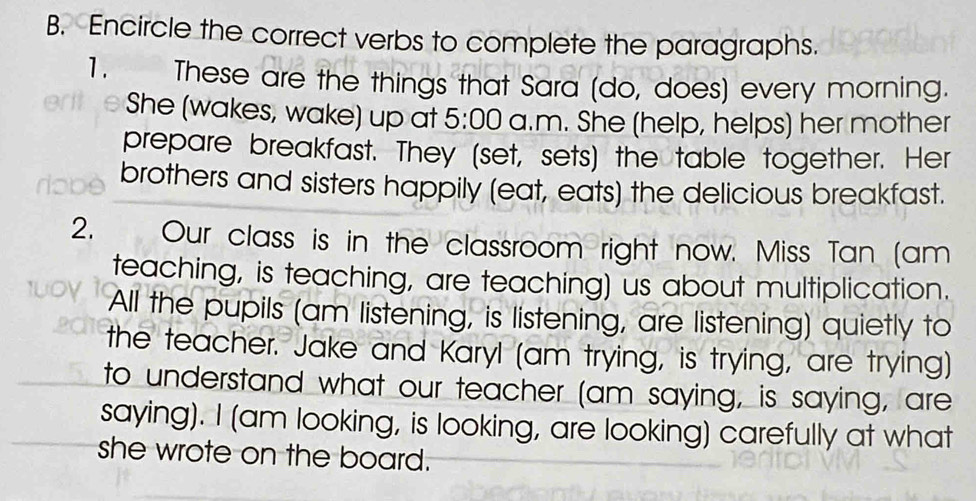 Encircle the correct verbs to complete the paragraphs. 
1. These are the things that Sara (do, does) every morning. 
She (wakes, wake) up at 5:00 a.m. She (help, helps) her mother 
prepare breakfast. They (set, sets) the table together. Her 
brothers and sisters happily (eat, eats) the delicious breakfast. 
2. Our class is in the classroom right now. Miss Tan (am 
teaching, is teaching, are teaching) us about multiplication. 
All the pupils (am listening, is listening, are listening) quietly to 
the teacher. Jake and Karyl (am trying, is trying, are trying) 
to understand what our teacher (am saying, is saying, are 
saying). I (am looking, is looking, are looking) carefully at what 
she wrote on the board.