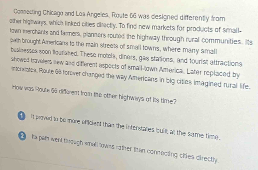 Connecting Chicago and Los Angeles, Route 66 was designed differently from
other highways, which linked cities directly. To find new markets for products of small-
town merchants and farmers, planners routed the highway through rural communities. Its
path brought Americans to the main streets of small towns, where many small
businesses soon flourished. These motels, diners, gas stations, and tourist attractions
showed travelers new and different aspects of small-town America. Later replaced by
interstates, Route 66 forever changed the way Americans in big cities imagined rural life.
How was Route 66 different from the other highways of its time?
It proved to be more efficient than the interstates built at the same time.
Its path went through small towns rather than connecting cities directly.