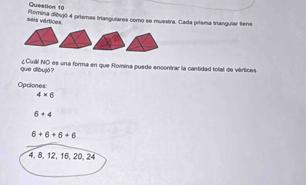 Romina dibujó 4 prismas triangulares como se muestra. Cada prisma triangular tiene
seis vértices.
¿Cuál NO es una forma en que Romina puede encontrar la cantidad total de vértices
que dibujó?
Opciones:
4* 6
6+4
6+6+6+6
4, 8, 12, 16, 20, 24