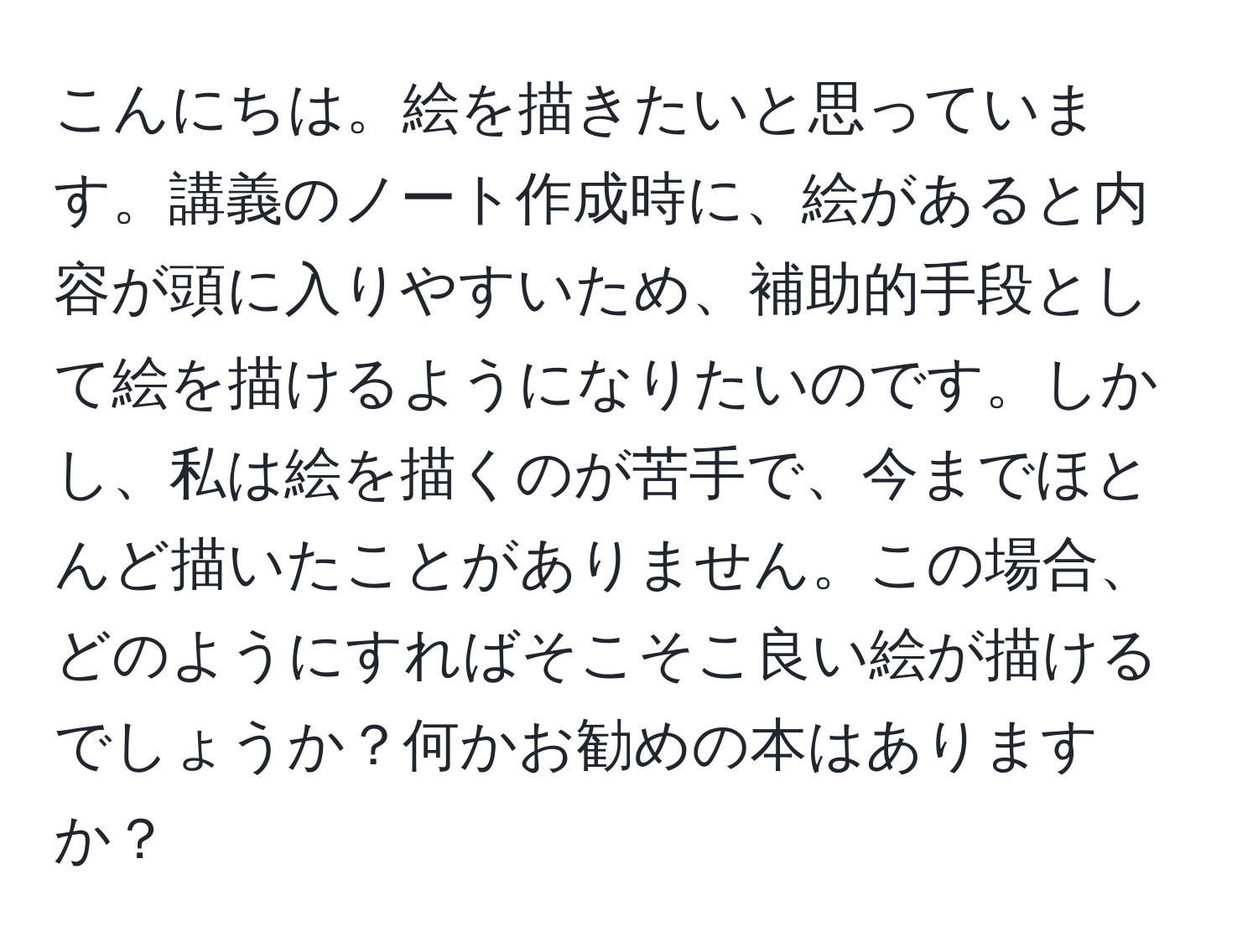 こんにちは。絵を描きたいと思っています。講義のノート作成時に、絵があると内容が頭に入りやすいため、補助的手段として絵を描けるようになりたいのです。しかし、私は絵を描くのが苦手で、今までほとんど描いたことがありません。この場合、どのようにすればそこそこ良い絵が描けるでしょうか？何かお勧めの本はありますか？