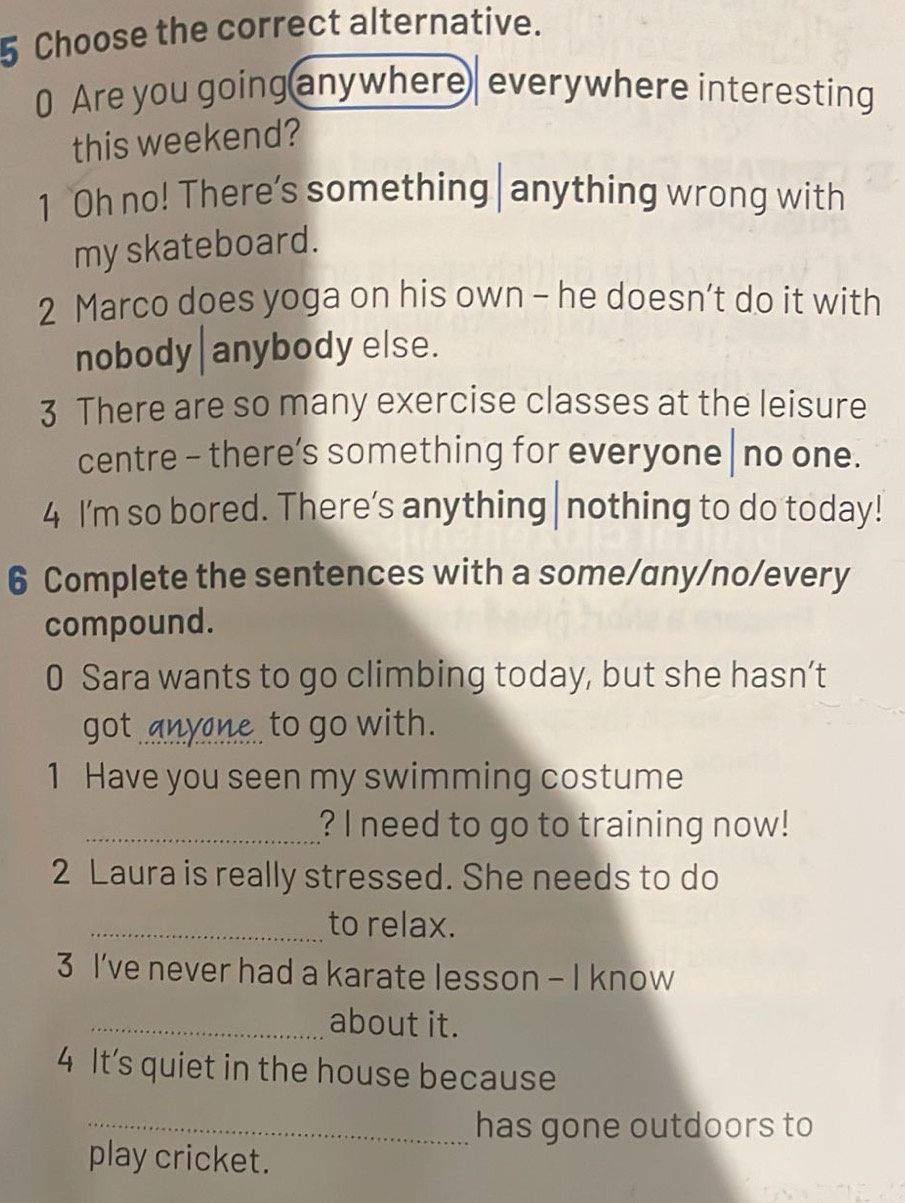 Choose the correct alternative. 
0 Are you going anywhere everywhere interesting 
this weekend? 
1 Oh no! There’s something|anything wrong with 
my skateboard. 
2 Marco does yoga on his own - he doesn’t do it with 
nobody | anybody else. 
3 There are so many exercise classes at the leisure 
centre - there’s something for everyone | no one. 
4 I'm so bored. There’s anything|nothing to do today! 
6 Complete the sentences with a some/any/no/every 
compound. 
0 Sara wants to go climbing today, but she hasn’t 
got anyne to go with. 
1 Have you seen my swimming costume 
_? I need to go to training now! 
2 Laura is really stressed. She needs to do 
_to relax. 
3 I’ve never had a karate lesson - I know 
_about it. 
4 It’s quiet in the house because 
_has gone outdoors to 
play cricket.